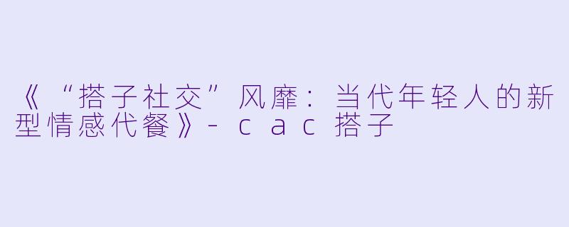 《“搭子社交”风靡：当代年轻人的新型情感代餐》-cac搭子