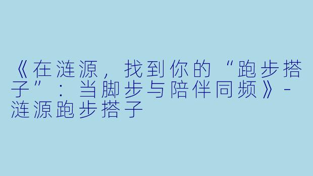 《在涟源，找到你的“跑步搭子”：当脚步与陪伴同频》-涟源跑步搭子