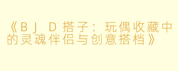 《BJD搭子：玩偶收藏中的灵魂伴侣与创意搭档》