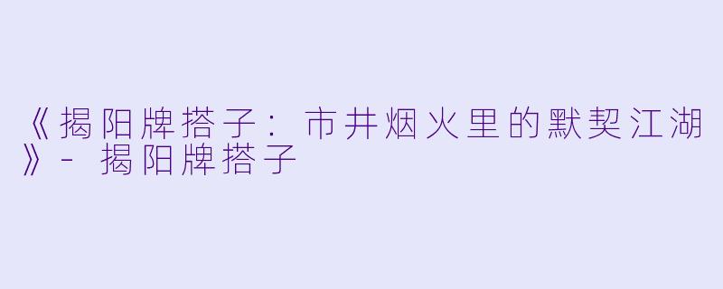 《揭阳牌搭子：市井烟火里的默契江湖》-揭阳牌搭子