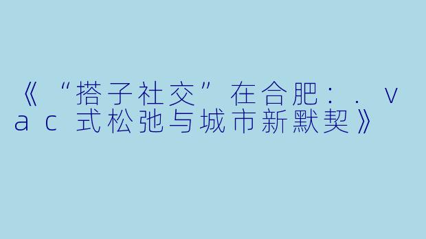 《“搭子社交”在合肥：.vac式松弛与城市新默契》