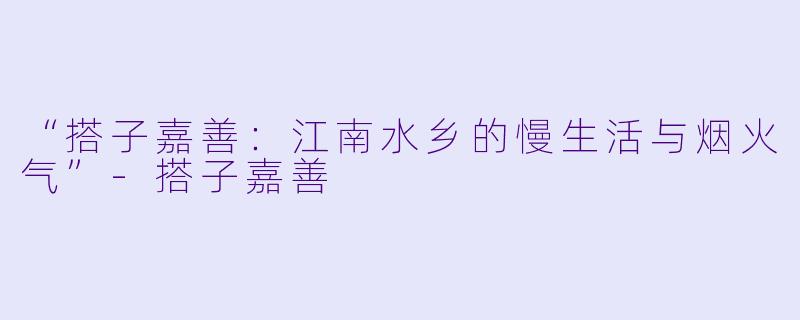 “搭子嘉善：江南水乡的慢生活与烟火气”-搭子嘉善