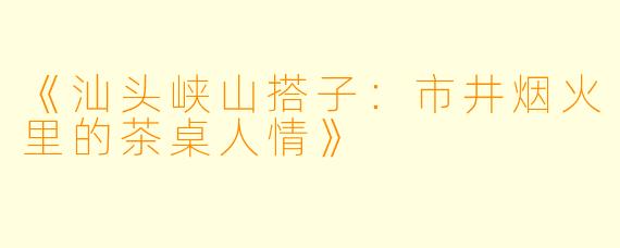 《汕头峡山搭子：市井烟火里的茶桌人情》