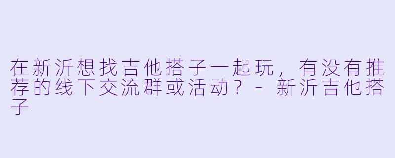 在新沂想找吉他搭子一起玩，有没有推荐的线下交流群或活动？-新沂吉他搭子