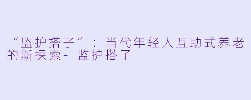 “监护搭子”：当代年轻人互助式养老的新探索-监护搭子