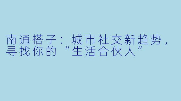南通搭子：城市社交新趋势，寻找你的“生活合伙人”