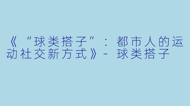 《“球类搭子”：都市人的运动社交新方式》-球类搭子