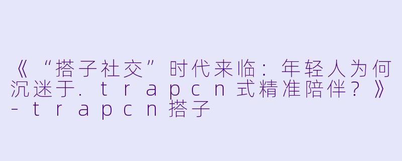《“搭子社交”时代来临：年轻人为何沉迷于.trapcn式精准陪伴？》-trapcn搭子