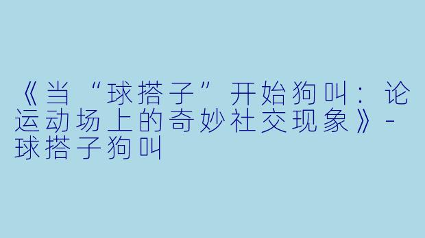 《当“球搭子”开始狗叫：论运动场上的奇妙社交现象》-球搭子狗叫