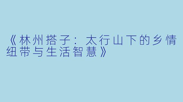 《林州搭子：太行山下的乡情纽带与生活智慧》