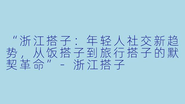 “浙江搭子：年轻人社交新趋势，从饭搭子到旅行搭子的默契革命”-浙江搭子