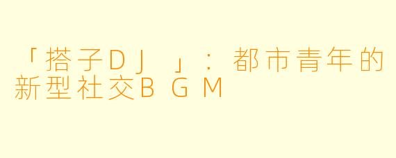 「搭子DJ」:都市青年的新型社交BGM
