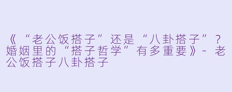 《“老公饭搭子”还是“八卦搭子”？婚姻里的“搭子哲学”有多重要》-老公饭搭子八卦搭子