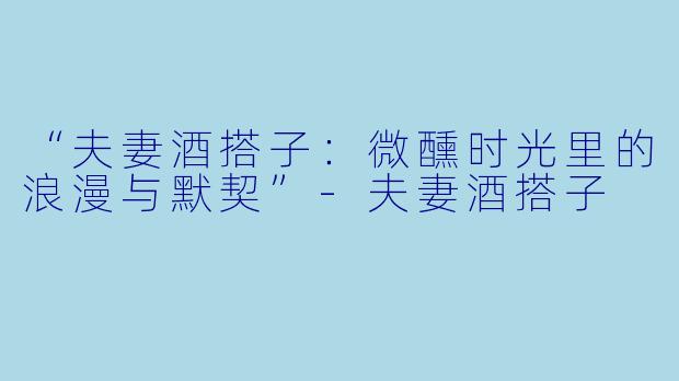 “夫妻酒搭子：微醺时光里的浪漫与默契”-夫妻酒搭子