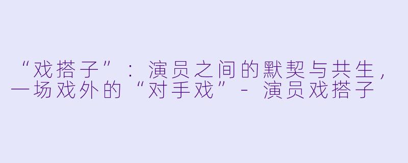“戏搭子”：演员之间的默契与共生，一场戏外的“对手戏”-演员戏搭子
