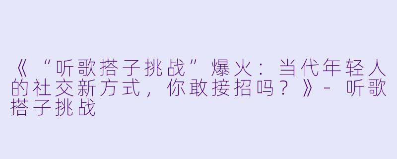 《“听歌搭子挑战”爆火：当代年轻人的社交新方式，你敢接招吗？》-听歌搭子挑战