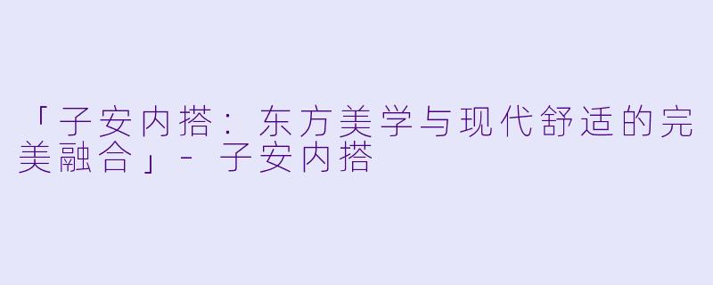 「子安内搭：东方美学与现代舒适的完美融合」-子安内搭