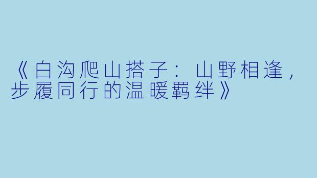 《白沟爬山搭子：山野相逢，步履同行的温暖羁绊》