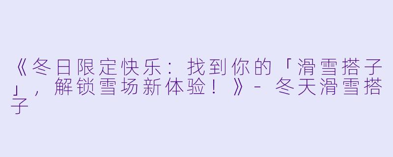 《冬日限定快乐：找到你的「滑雪搭子」，解锁雪场新体验！》-冬天滑雪搭子