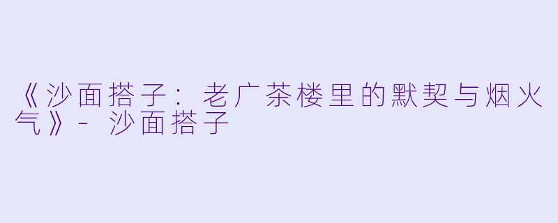 《沙面搭子：老广茶楼里的默契与烟火气》-沙面搭子
