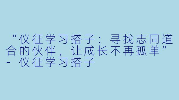 “仪征学习搭子：寻找志同道合的伙伴，让成长不再孤单”-仪征学习搭子