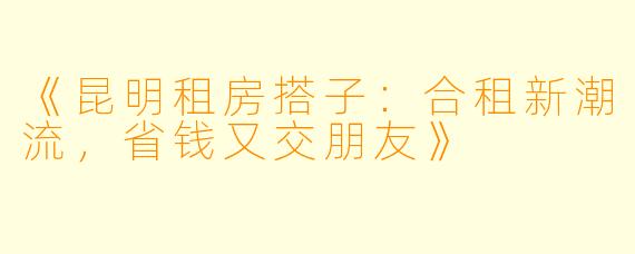 《昆明租房搭子：合租新潮流，省钱又交朋友》