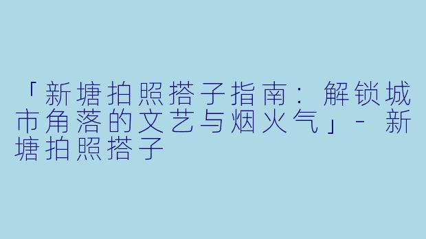 「新塘拍照搭子指南：解锁城市角落的文艺与烟火气」-新塘拍照搭子