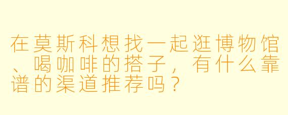 在莫斯科想找一起逛博物馆、喝咖啡的搭子，有什么靠谱的渠道推荐吗？