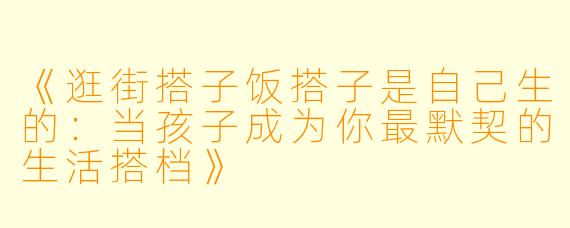 《逛街搭子饭搭子是自己生的：当孩子成为你最默契的生活搭档》