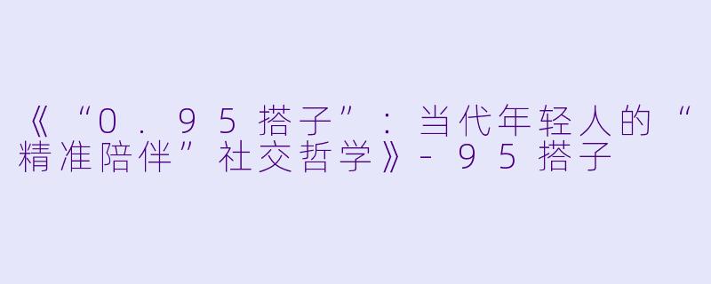 《“0.95搭子”：当代年轻人的“精准陪伴”社交哲学》-95搭子