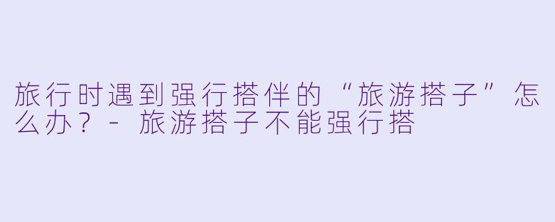 旅行时遇到强行搭伴的“旅游搭子”怎么办？-旅游搭子不能强行搭