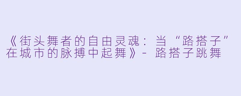 《街头舞者的自由灵魂：当“路搭子”在城市的脉搏中起舞》-路搭子跳舞