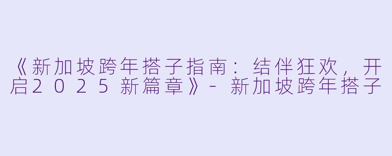 《新加坡跨年搭子指南：结伴狂欢，开启2025新篇章》-新加坡跨年搭子