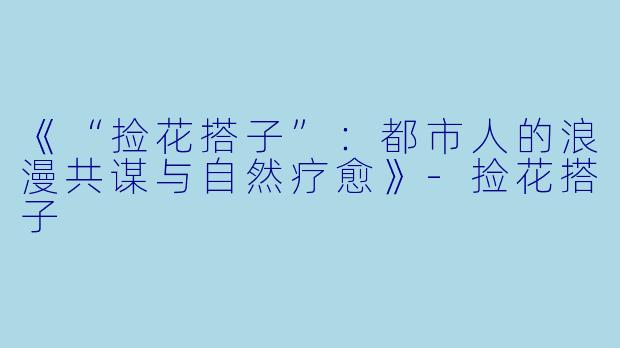 《“捡花搭子”：都市人的浪漫共谋与自然疗愈》-捡花搭子