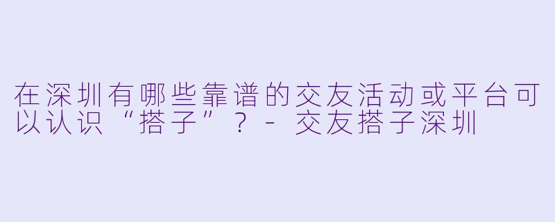 在深圳有哪些靠谱的交友活动或平台可以认识“搭子”？-交友搭子深圳