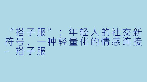 “搭子服”：年轻人的社交新符号，一种轻量化的情感连接-搭子服