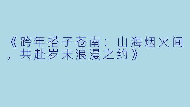 《跨年搭子苍南：山海烟火间，共赴岁末浪漫之约》