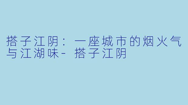 搭子江阴：一座城市的烟火气与江湖味-搭子江阴