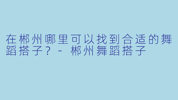 在郴州哪里可以找到合适的舞蹈搭子？-郴州舞蹈搭子