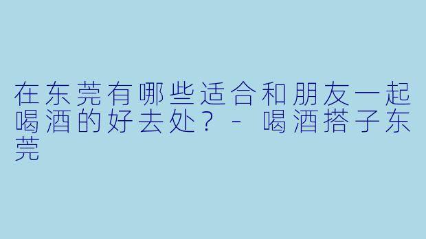 在东莞有哪些适合和朋友一起喝酒的好去处？-喝酒搭子东莞