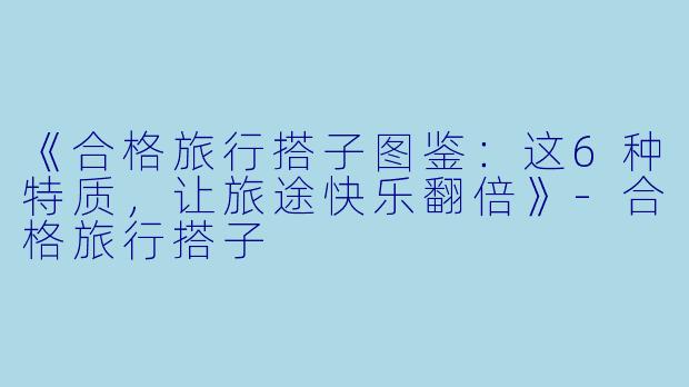 《合格旅行搭子图鉴：这6种特质，让旅途快乐翻倍》-合格旅行搭子