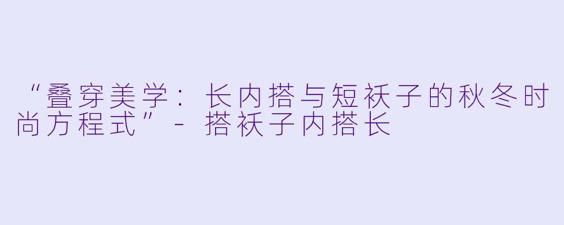 “叠穿美学：长内搭与短袄子的秋冬时尚方程式”-搭袄子内搭长