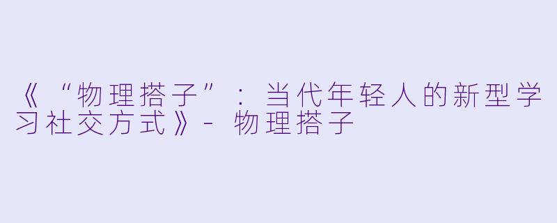 《“物理搭子”：当代年轻人的新型学习社交方式》-物理搭子