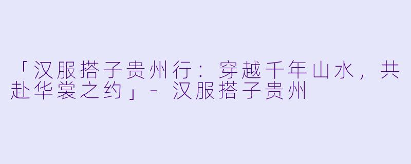 「汉服搭子贵州行：穿越千年山水，共赴华裳之约」-汉服搭子贵州