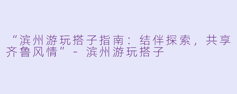 “滨州游玩搭子指南：结伴探索，共享齐鲁风情”-滨州游玩搭子