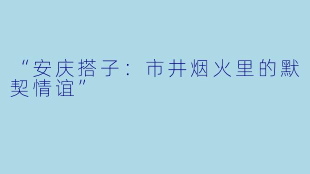 “安庆搭子：市井烟火里的默契情谊”