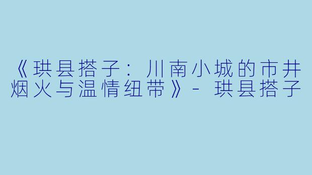 《珙县搭子：川南小城的市井烟火与温情纽带》-珙县搭子
