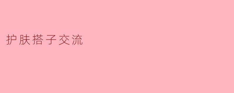「护肤搭子」交流指南:如何找到志同道合的护肤伙伴,一起变美!