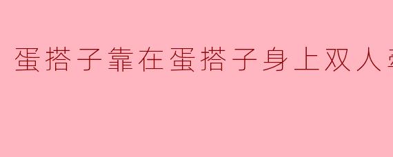 蛋搭子靠在蛋搭子身上双人牵手