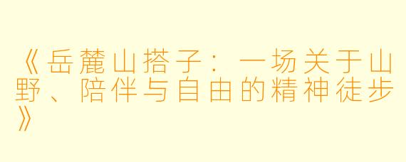 《岳麓山搭子：一场关于山野、陪伴与自由的精神徒步》